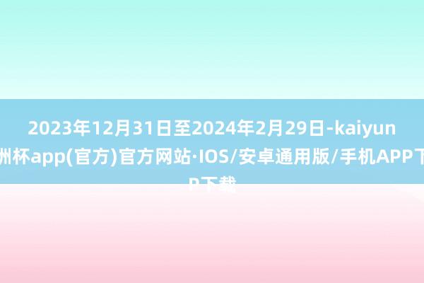 2023年12月31日至2024年2月29日-kaiyun欧洲杯app(官方)官方网站·IOS/安卓通用版/手机APP下载