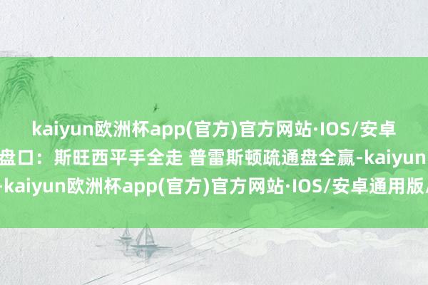 kaiyun欧洲杯app(官方)官方网站·IOS/安卓通用版/手机APP下载疏通盘口：斯旺西平手全走 普雷斯顿疏通盘全赢-kaiyun欧洲杯app(官方)官方网站·IOS/安卓通用版/手机APP下载