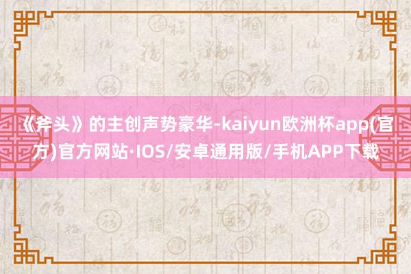 《斧头》的主创声势豪华-kaiyun欧洲杯app(官方)官方网站·IOS/安卓通用版/手机APP下载