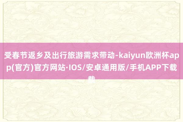 受春节返乡及出行旅游需求带动-kaiyun欧洲杯app(官方)官方网站·IOS/安卓通用版/手机APP下载