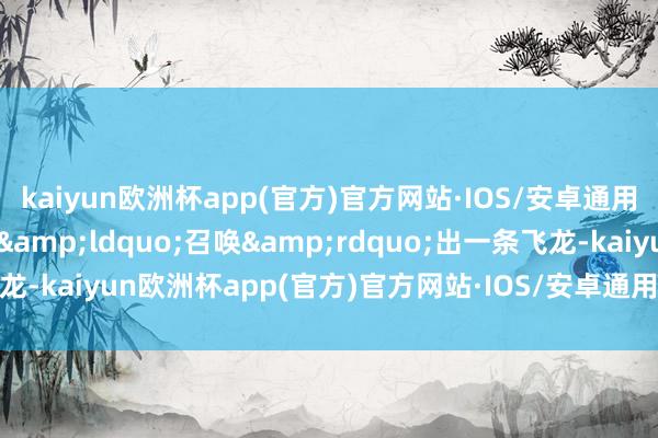 kaiyun欧洲杯app(官方)官方网站·IOS/安卓通用版/手机APP下载立地&ldquo;召唤&rdquo;出一条飞龙-kaiyun欧洲杯app(官方)官方网站·IOS/安卓通用版/手机APP下载