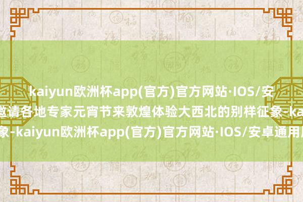 kaiyun欧洲杯app(官方)官方网站·IOS/安卓通用版/手机APP下载邀请各地专家元宵节来敦煌体验大西北的别样征象-kaiyun欧洲杯app(官方)官方网站·IOS/安卓通用版/手机APP下载