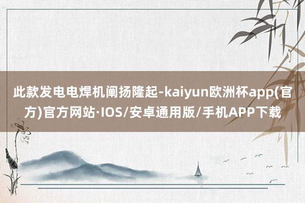 此款发电电焊机阐扬隆起-kaiyun欧洲杯app(官方)官方网站·IOS/安卓通用版/手机APP下载