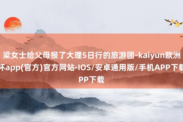 梁女士给父母报了大理5日行的旅游团-kaiyun欧洲杯app(官方)官方网站·IOS/安卓通用版/手机APP下载