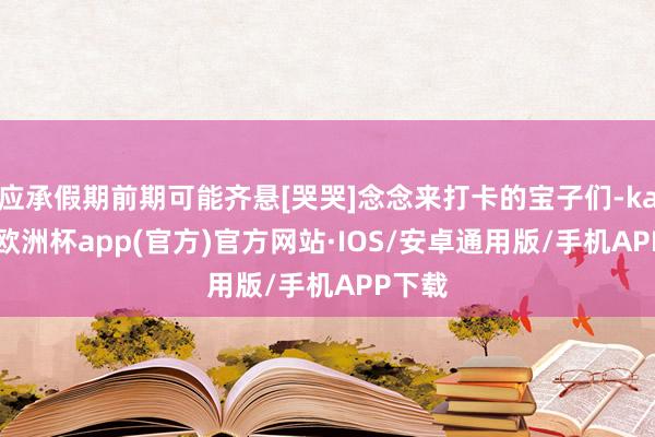 应承假期前期可能齐悬[哭哭]念念来打卡的宝子们-kaiyun欧洲杯app(官方)官方网站·IOS/安卓通用版/手机APP下载