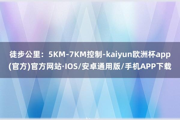 徒步公里：5KM-7KM控制-kaiyun欧洲杯app(官方)官方网站·IOS/安卓通用版/手机APP下载