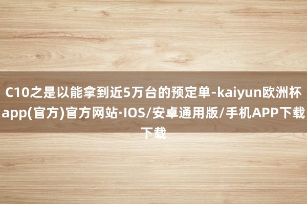 C10之是以能拿到近5万台的预定单-kaiyun欧洲杯app(官方)官方网站·IOS/安卓通用版/手机APP下载