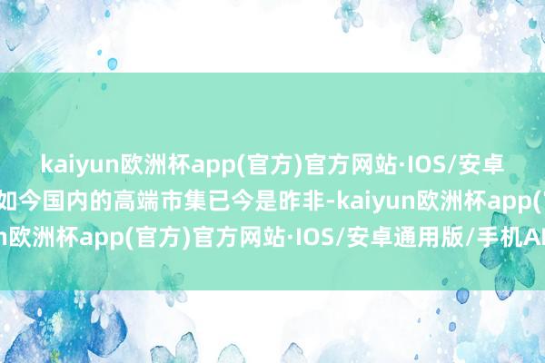 kaiyun欧洲杯app(官方)官方网站·IOS/安卓通用版/手机APP下载但如今国内的高端市集已今是昨非-kaiyun欧洲杯app(官方)官方网站·IOS/安卓通用版/手机APP下载