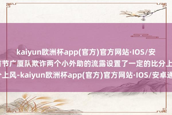 kaiyun欧洲杯app(官方)官方网站·IOS/安卓通用版/手机APP下载首节广厦队欺诈两个小外助的流露设置了一定的比分上风-kaiyun欧洲杯app(官方)官方网站·IOS/安卓通用版/手机APP下载