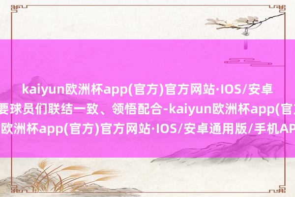 kaiyun欧洲杯app(官方)官方网站·IOS/安卓通用版/手机APP下载需要球员们联结一致、领悟配合-kaiyun欧洲杯app(官方)官方网站·IOS/安卓通用版/手机APP下载