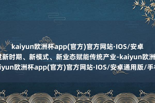 kaiyun欧洲杯app(官方)官方网站·IOS/安卓通用版/手机APP下载通过新时期、新模式、新业态赋能传统产业-kaiyun欧洲杯app(官方)官方网站·IOS/安卓通用版/手机APP下载