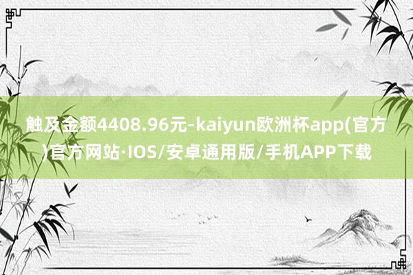 触及金额4408.96元-kaiyun欧洲杯app(官方)官方网站·IOS/安卓通用版/手机APP下载