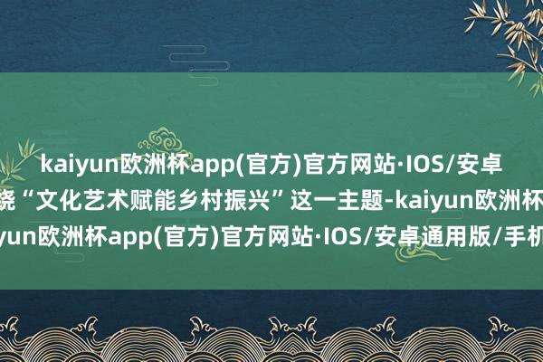 kaiyun欧洲杯app(官方)官方网站·IOS/安卓通用版/手机APP下载围绕“文化艺术赋能乡村振兴”这一主题-kaiyun欧洲杯app(官方)官方网站·IOS/安卓通用版/手机APP下载