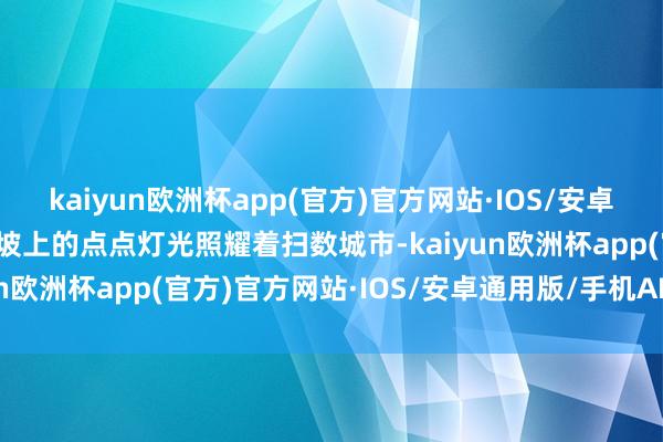 kaiyun欧洲杯app(官方)官方网站·IOS/安卓通用版/手机APP下载山坡上的点点灯光照耀着扫数城市-kaiyun欧洲杯app(官方)官方网站·IOS/安卓通用版/手机APP下载