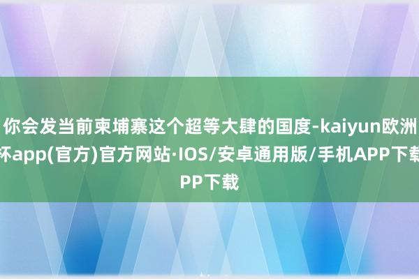 你会发当前柬埔寨这个超等大肆的国度-kaiyun欧洲杯app(官方)官方网站·IOS/安卓通用版/手机APP下载