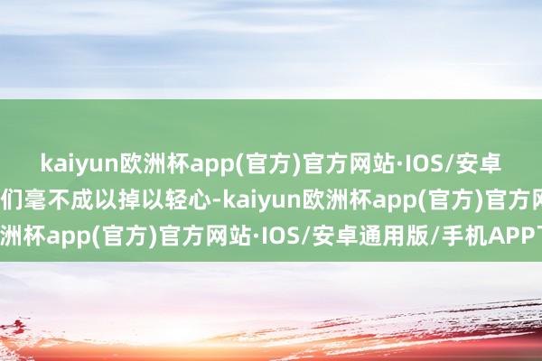 kaiyun欧洲杯app(官方)官方网站·IOS/安卓通用版/手机APP下载咱们毫不成以掉以轻心-kaiyun欧洲杯app(官方)官方网站·IOS/安卓通用版/手机APP下载