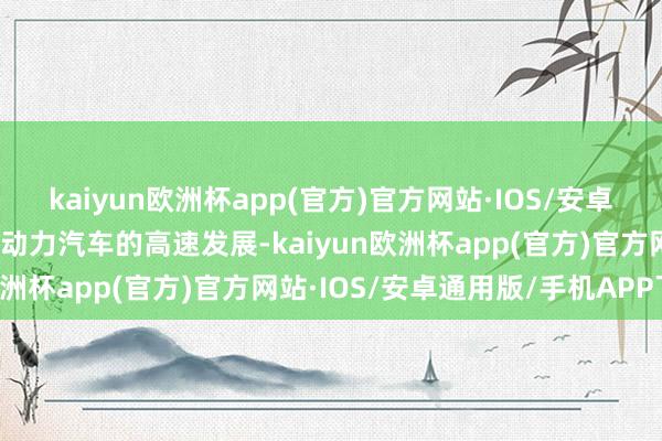 kaiyun欧洲杯app(官方)官方网站·IOS/安卓通用版/手机APP下载新动力汽车的高速发展-kaiyun欧洲杯app(官方)官方网站·IOS/安卓通用版/手机APP下载