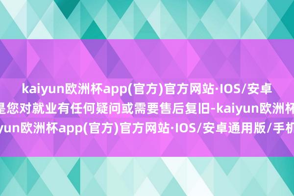 kaiyun欧洲杯app(官方)官方网站·IOS/安卓通用版/手机APP下载要是您对就业有任何疑问或需要售后复旧-kaiyun欧洲杯app(官方)官方网站·IOS/安卓通用版/手机APP下载