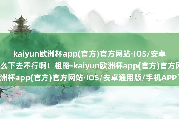 kaiyun欧洲杯app(官方)官方网站·IOS/安卓通用版/手机APP下载这么下去不行啊！粗略-kaiyun欧洲杯app(官方)官方网站·IOS/安卓通用版/手机APP下载