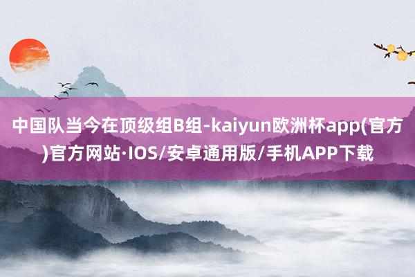 中国队当今在顶级组B组-kaiyun欧洲杯app(官方)官方网站·IOS/安卓通用版/手机APP下载