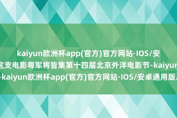 kaiyun欧洲杯app(官方)官方网站·IOS/安卓通用版/手机APP下载这支电影粤军将皆集第十四届北京外洋电影节-kaiyun欧洲杯app(官方)官方网站·IOS/安卓通用版/手机APP下载