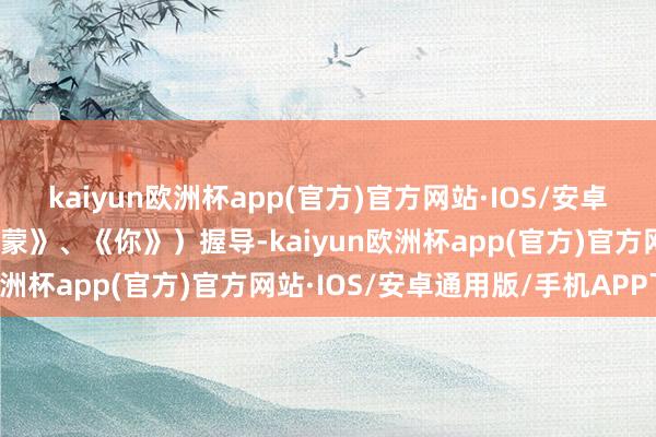 kaiyun欧洲杯app(官方)官方网站·IOS/安卓通用版/手机APP下载西蒙》、《你》）握导-kaiyun欧洲杯app(官方)官方网站·IOS/安卓通用版/手机APP下载