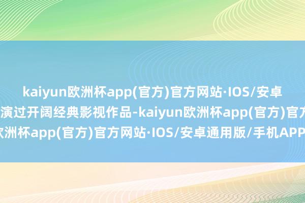 kaiyun欧洲杯app(官方)官方网站·IOS/安卓通用版/手机APP下载出演过开阔经典影视作品-kaiyun欧洲杯app(官方)官方网站·IOS/安卓通用版/手机APP下载