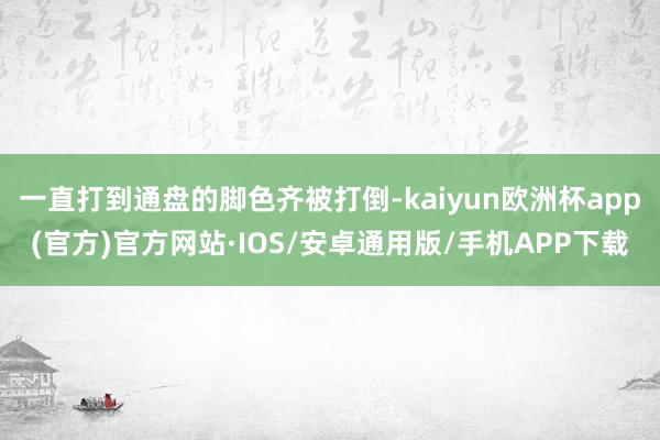 一直打到通盘的脚色齐被打倒-kaiyun欧洲杯app(官方)官方网站·IOS/安卓通用版/手机APP下载