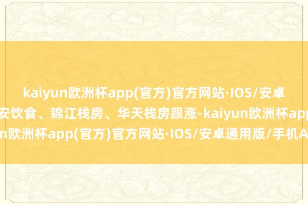 kaiyun欧洲杯app(官方)官方网站·IOS/安卓通用版/手机APP下载西安饮食、锦江栈房、华天栈房跟涨-kaiyun欧洲杯app(官方)官方网站·IOS/安卓通用版/手机APP下载