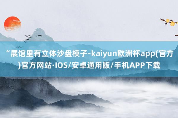 “展馆里有立体沙盘模子-kaiyun欧洲杯app(官方)官方网站·IOS/安卓通用版/手机APP下载