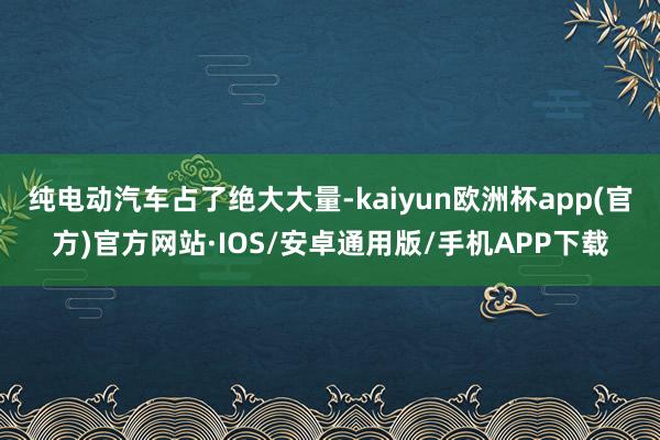 纯电动汽车占了绝大大量-kaiyun欧洲杯app(官方)官方网站·IOS/安卓通用版/手机APP下载