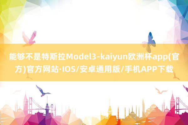 能够不是特斯拉Model3-kaiyun欧洲杯app(官方)官方网站·IOS/安卓通用版/手机APP下载