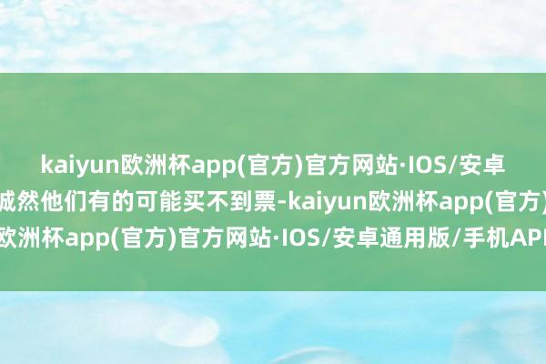 kaiyun欧洲杯app(官方)官方网站·IOS/安卓通用版/手机APP下载“诚然他们有的可能买不到票-kaiyun欧洲杯app(官方)官方网站·IOS/安卓通用版/手机APP下载