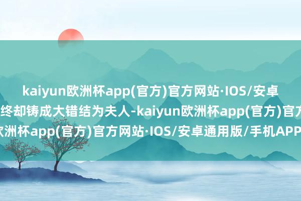 kaiyun欧洲杯app(官方)官方网站·IOS/安卓通用版/手机APP下载最终却铸成大错结为夫人-kaiyun欧洲杯app(官方)官方网站·IOS/安卓通用版/手机APP下载