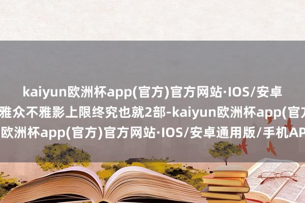 kaiyun欧洲杯app(官方)官方网站·IOS/安卓通用版/手机APP下载不雅众不雅影上限终究也就2部-kaiyun欧洲杯app(官方)官方网站·IOS/安卓通用版/手机APP下载