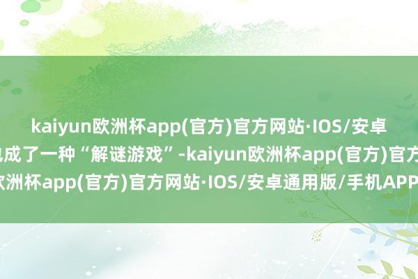 kaiyun欧洲杯app(官方)官方网站·IOS/安卓通用版/手机APP下载也成了一种“解谜游戏”-kaiyun欧洲杯app(官方)官方网站·IOS/安卓通用版/手机APP下载