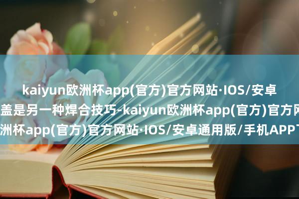 kaiyun欧洲杯app(官方)官方网站·IOS/安卓通用版/手机APP下载封盖是另一种焊合技巧-kaiyun欧洲杯app(官方)官方网站·IOS/安卓通用版/手机APP下载