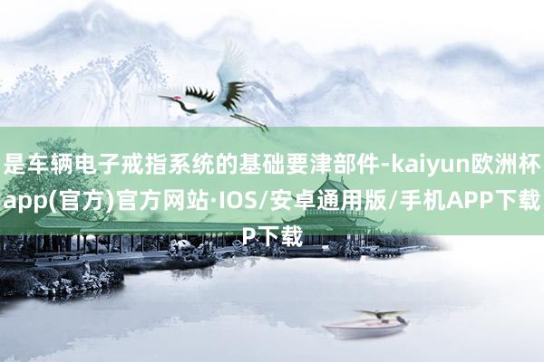 是车辆电子戒指系统的基础要津部件-kaiyun欧洲杯app(官方)官方网站·IOS/安卓通用版/手机APP下载