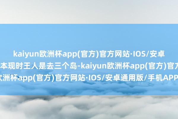 kaiyun欧洲杯app(官方)官方网站·IOS/安卓通用版/手机APP下载基本现时王人是去三个岛-kaiyun欧洲杯app(官方)官方网站·IOS/安卓通用版/手机APP下载