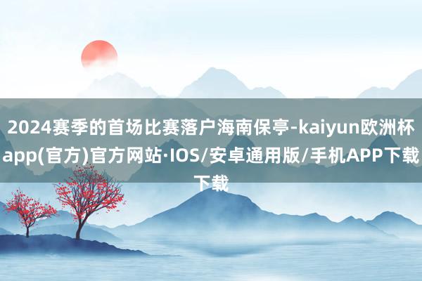 2024赛季的首场比赛落户海南保亭-kaiyun欧洲杯app(官方)官方网站·IOS/安卓通用版/手机APP下载