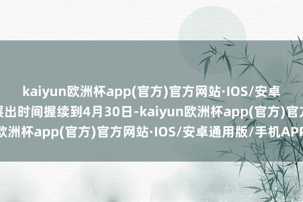 kaiyun欧洲杯app(官方)官方网站·IOS/安卓通用版/手机APP下载展出时间握续到4月30日-kaiyun欧洲杯app(官方)官方网站·IOS/安卓通用版/手机APP下载