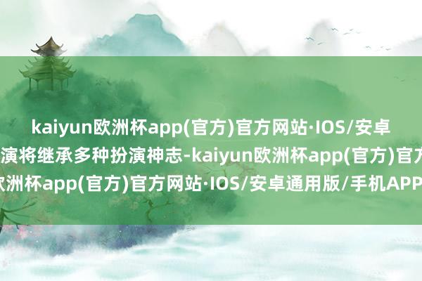 kaiyun欧洲杯app(官方)官方网站·IOS/安卓通用版/手机APP下载上演将继承多种扮演神志-kaiyun欧洲杯app(官方)官方网站·IOS/安卓通用版/手机APP下载