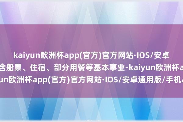 kaiyun欧洲杯app(官方)官方网站·IOS/安卓通用版/手机APP下载包含船票、住宿、部分用餐等基本事业-kaiyun欧洲杯app(官方)官方网站·IOS/安卓通用版/手机APP下载