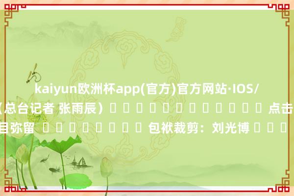 kaiyun欧洲杯app(官方)官方网站·IOS/安卓通用版/手机APP下载（总台记者 张雨辰）												点击干与专题：	红海面目弥留  								包袱裁剪：刘光博 							-kaiyun欧洲杯app(官方)官方网站·IOS/安卓通用版/手机APP下载