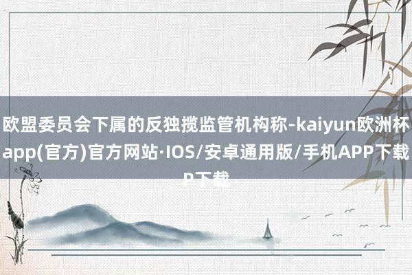 欧盟委员会下属的反独揽监管机构称-kaiyun欧洲杯app(官方)官方网站·IOS/安卓通用版/手机APP下载