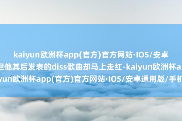 kaiyun欧洲杯app(官方)官方网站·IOS/安卓通用版/手机APP下载但他其后发表的diss歌曲却马上走红-kaiyun欧洲杯app(官方)官方网站·IOS/安卓通用版/手机APP下载