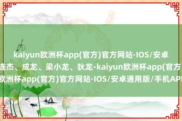 kaiyun欧洲杯app(官方)官方网站·IOS/安卓通用版/手机APP下载李连杰、成龙、梁小龙、狄龙-kaiyun欧洲杯app(官方)官方网站·IOS/安卓通用版/手机APP下载