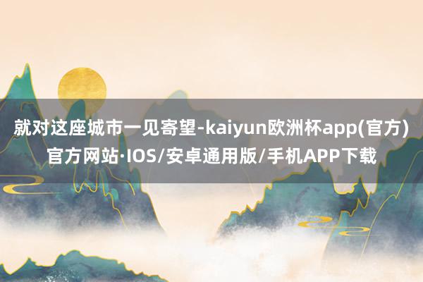 就对这座城市一见寄望-kaiyun欧洲杯app(官方)官方网站·IOS/安卓通用版/手机APP下载