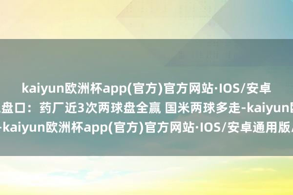 kaiyun欧洲杯app(官方)官方网站·IOS/安卓通用版/手机APP下载交流盘口：药厂近3次两球盘全赢 国米两球多走-kaiyun欧洲杯app(官方)官方网站·IOS/安卓通用版/手机APP下载