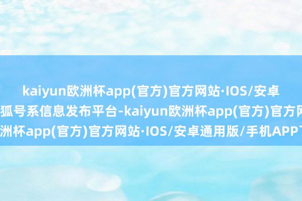 kaiyun欧洲杯app(官方)官方网站·IOS/安卓通用版/手机APP下载搜狐号系信息发布平台-kaiyun欧洲杯app(官方)官方网站·IOS/安卓通用版/手机APP下载